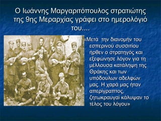 Ο Ιωάννης Μαργαριτόπουλος στρατιώτηςΟ Ιωάννης Μαργαριτόπουλος στρατιώτης
της 9ης Μεραρχίας γράφει στο ημερολόγιότης 9ης Μεραρχίας γράφει στο ημερολόγιό
του....του....
«Μετά την διανομήν του«Μετά την διανομήν του
εσπερινού συσσιτίουεσπερινού συσσιτίου
ήρθεν ο στρατηγός καιήρθεν ο στρατηγός και
εξεφώνησε λόγον για τηεξεφώνησε λόγον για τη
μέλλουσα κατάληψη τηςμέλλουσα κατάληψη της
Θράκης και τωνΘράκης και των
υπόδουλων αδελφώνυπόδουλων αδελφών
μας. Η χαρά μας ήτανμας. Η χαρά μας ήταν
απερίγραπτος,απερίγραπτος,
ζητωκραυγαί κάλυψαν τοζητωκραυγαί κάλυψαν το
τέλος του λόγου»τέλος του λόγου»
 