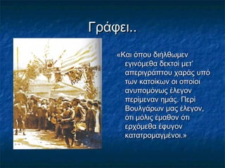 Γράφει..Γράφει..
«Και όπου διήλθωμεν«Και όπου διήλθωμεν
εγινόμεθα δεκτοί μετ’εγινόμεθα δεκτοί μετ’
απεριγράπτου χαράς υπόαπεριγράπτου χαράς υπό
των κατοίκων οι οποίοιτων κατοίκων οι οποίοι
ανυπομόνως έλεγονανυπομόνως έλεγον
περίμεναν ημάς. Περίπερίμεναν ημάς. Περί
Βουλγάρων μας έλεγον,Βουλγάρων μας έλεγον,
ότι μόλις έμαθον ότιότι μόλις έμαθον ότι
ερχόμεθα έφυγονερχόμεθα έφυγον
κατατρομαγμένοι.»κατατρομαγμένοι.»
 