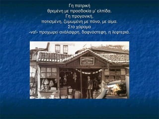 Γη πατρικήΓη πατρική
θρεμένη με προσδοκία μ’ ελπίδα.θρεμένη με προσδοκία μ’ ελπίδα.
Γη προγονική,Γη προγονική,
ποτισμένη, ζυμωμένη με πόνο, με αίμα.ποτισμένη, ζυμωμένη με πόνο, με αίμα.
Στο χάραμαΣτο χάραμα
-να!- προχωρεί ανάλαφρη, δαφνόστεφη, η λεφτεριά.-να!- προχωρεί ανάλαφρη, δαφνόστεφη, η λεφτεριά.
 