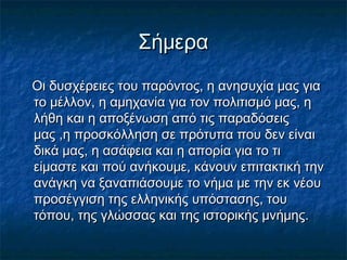 ΣήμεραΣήμερα
Οι δυσχέρειες του παρόντος, η ανησυχία μας γιαΟι δυσχέρειες του παρόντος, η ανησυχία μας για
το μέλλον, η αμηχανία για τον πολιτισμό μας, ητο μέλλον, η αμηχανία για τον πολιτισμό μας, η
λήθη και η αποξένωση από τις παραδόσειςλήθη και η αποξένωση από τις παραδόσεις
μας ,η προσκόλληση σε πρότυπα που δεν είναιμας ,η προσκόλληση σε πρότυπα που δεν είναι
δικά μας, η ασάφεια και η απορία για το τιδικά μας, η ασάφεια και η απορία για το τι
είμαστε και πού ανήκουμε, κάνουν επιτακτική τηνείμαστε και πού ανήκουμε, κάνουν επιτακτική την
ανάγκη να ξαναπιάσουμε το νήμα με την εκ νέουανάγκη να ξαναπιάσουμε το νήμα με την εκ νέου
προσέγγιση της ελληνικής υπόστασης, τουπροσέγγιση της ελληνικής υπόστασης, του
τόπου, της γλώσσας και της ιστορικής μνήμης.τόπου, της γλώσσας και της ιστορικής μνήμης.
 