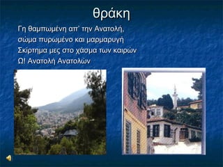 θράκηθράκη
Γη θαμπωμένη απ’ την Ανατολή,Γη θαμπωμένη απ’ την Ανατολή,
σώμα πυρωμένο και μαρμαρυγήσώμα πυρωμένο και μαρμαρυγή
Σκίρτημα μες στο χάσμα των καιρώνΣκίρτημα μες στο χάσμα των καιρών
Ω! Ανατολή ΑνατολώνΩ! Ανατολή Ανατολών
 