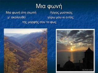 Μια φωνήΜια φωνή
Μια φωνή στη σιωπή Λόγος μυστικόςΜια φωνή στη σιωπή Λόγος μυστικός
μ’ ακολουθεί γύρω μου κι εντόςμ’ ακολουθεί γύρω μου κι εντός
της μορφής σου το φωςτης μορφής σου το φως
 