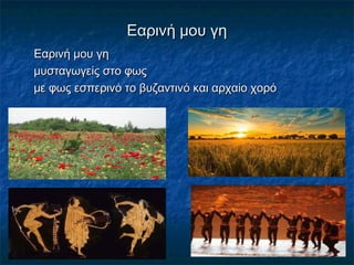 Εαρινή μου γηΕαρινή μου γη
Εαρινή μου γηΕαρινή μου γη
μυσταγωγείς στο φωςμυσταγωγείς στο φως
με φως εσπερινό το βυζαντινό και αρχαίο χορόμε φως εσπερινό το βυζαντινό και αρχαίο χορό
 