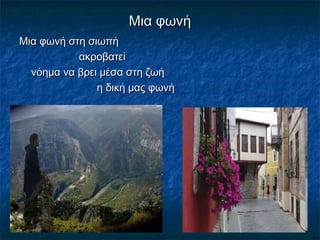 Μια φωνήΜια φωνή
Μια φωνή στη σιωπήΜια φωνή στη σιωπή
ακροβατείακροβατεί
νόημα να βρει μέσα στη ζωήνόημα να βρει μέσα στη ζωή
η δική μας φωνήη δική μας φωνή
 