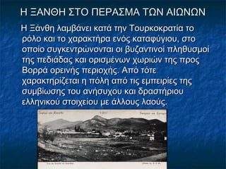 Η ΞΑΝΘΗ ΣΤΟ ΠΕΡΑΣΜΑ ΤΩΝ ΑΙΩΝΩΝΗ ΞΑΝΘΗ ΣΤΟ ΠΕΡΑΣΜΑ ΤΩΝ ΑΙΩΝΩΝ
Η Ξάνθη λαμβάνει κατά την Τουρκοκρατία τοΗ Ξάνθη λαμβάνει κατά την Τουρκοκρατία το
ρόλο και το χαρακτήρα ενός καταφύγιου, στορόλο και το χαρακτήρα ενός καταφύγιου, στο
οποίο συγκεντρώνονται οι βυζαντινοί πληθυσμοίοποίο συγκεντρώνονται οι βυζαντινοί πληθυσμοί
της πεδιάδας και ορισμένων χωριών της προςτης πεδιάδας και ορισμένων χωριών της προς
Βορρά ορεινής περιοχής. Από τότεΒορρά ορεινής περιοχής. Από τότε
χαρακτηρίζεται η πόλη από τις εμπειρίες τηςχαρακτηρίζεται η πόλη από τις εμπειρίες της
συμβίωσης του ανήσυχου και δραστήριουσυμβίωσης του ανήσυχου και δραστήριου
ελληνικού στοιχείου με άλλους λαούς.ελληνικού στοιχείου με άλλους λαούς.
 