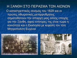 Η ΞΑΝΘΗ ΣΤΟ ΠΕΡΑΣΜΑ ΤΩΝ ΑΙΩΝΩΝΗ ΞΑΝΘΗ ΣΤΟ ΠΕΡΑΣΜΑ ΤΩΝ ΑΙΩΝΩΝ
Ο καταστρεπτικός σεισμός του 1829 και οιΟ καταστρεπτικός σεισμός του 1829 και οι
πρώτες οθωμανικές μεταρρυθμίσειςπρώτες οθωμανικές μεταρρυθμίσεις
σηματοδοτούν την απαρχή μιας άλλης εποχήςσηματοδοτούν την απαρχή μιας άλλης εποχής
για την Ξάνθη, αφού κτήτορες της είναι τώρα ηγια την Ξάνθη, αφού κτήτορες της είναι τώρα η
κοινότητα και η Εκκλησία με κεφαλή τον τότεκοινότητα και η Εκκλησία με κεφαλή τον τότε
Μητροπολίτη ΕυγένιοΜητροπολίτη Ευγένιο
 