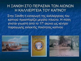 Η ΞΑΝΘΗ ΣΤΟ ΠΕΡΑΣΜΑ ΤΩΝ ΑΙΩΝΩΝΗ ΞΑΝΘΗ ΣΤΟ ΠΕΡΑΣΜΑ ΤΩΝ ΑΙΩΝΩΝ
Η ΚΑΛΛΙΕΡΓΕΙΑ ΤΟΥ ΚΑΠΝΟΥΗ ΚΑΛΛΙΕΡΓΕΙΑ ΤΟΥ ΚΑΠΝΟΥ
Στην Ξάνθη η εισαγωγή της καλλιέργειας τουΣτην Ξάνθη η εισαγωγή της καλλιέργειας του
καπνού προσπορίζει μεγάλο πλούτο. Η πόληκαπνού προσπορίζει μεγάλο πλούτο. Η πόλη
γίνεται γνωστή από το 17γίνεται γνωστή από το 17ΟΟ
αιώνα ως κέντροαιώνα ως κέντρο
παραγωγής εκλεκτής ποιότητας καπνούπαραγωγής εκλεκτής ποιότητας καπνού
 