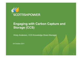 Engaging with Carbon Capture and
Storage (CCS)

Kirsty Anderson, CCS Knowledge Share Manager



04 October 2011




                                               1
 