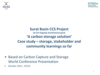Surat Basin CCS Project
                           (A CCS Flagship shortlisted project)
                 ‘A carbon storage solution’
            Case study – storage, stakeholder and
                 community learnings so far

• Based on Carbon Capture and Storage
  World Conference Presentation
•   October 2011 - GCCSI

                                                                  1
 