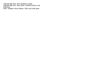 Tobernalt Holy Well - Story and History in print
Tobernalt Holy Well - Prayer Book - Selection of Prayers and
Reflections
Dvd's - Abraham/ Moses/ Thomas - Their story in full colour
 