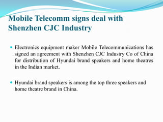 Mobile Telecomm signs deal with Shenzhen CJC Industry Electronics equipment maker Mobile Telecommunications has signed an agreement with Shenzhen CJC Industry Co of China for distribution of Hyundai brand speakers and home theatres in the Indian market.  Hyundai brand speakers is among the top three speakers and home theatre brand in China. 