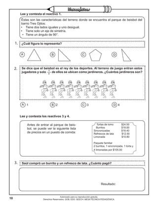 10
Autorizado para su reproducción gratuita.
Derechos Reservados. GOB. EDO. SEECH. MESA TÉCNICA PEDAGÓGICA.
1.
2.
3.
¿Cuál figura lo representa?
Se dice que el beisbol es el rey de los deportes. Al terreno de juego entran estos
jugadores y solo de ellos se ubican como jardineros. ¿Cuántos jardineros son?
Saúl compró un burrito y un refresco de lata. ¿Cuánto pagó?
A B C D1 2 3 4
A B C D
Resultado:
Éstas son las características del terreno donde se encuentra el parque de beisbol del
barrio Tres Ojitos:
•	 Tiene dos lados iguales y uno desigual.
•	 Tiene solo un eje de simetría.
•	 Tiene un ángulo de 90°.
Antes de entrar al parque de beis-
bol, se puede ver la siguiente lista
de precios en un puesto de comida:
Tortas de lomo $24.50
Burritos $18.00
Sincronizadas $18.40
Refrescos de lata $12.50
Limonada $10.80
Paquete familiar
2 burritos, 1 sincronizada, 1 torta y
4 limonadas por $105.00
Lee y contesta los reactivos 3 y 4.
Lee y contesta el reactivo 1.
1
3
 