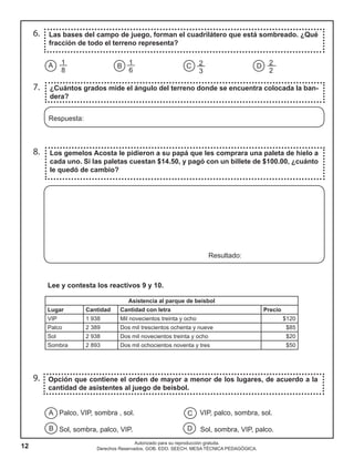 12
Autorizado para su reproducción gratuita.
Derechos Reservados. GOB. EDO. SEECH. MESA TÉCNICA PEDAGÓGICA.
6.
7.
8.
Las bases del campo de juego, forman el cuadrilátero que está sombreado. ¿Qué
fracción de todo el terreno representa?
¿Cuántos grados mide el ángulo del terreno donde se encuentra colocada la ban-
dera?
Los gemelos Acosta le pidieron a su papá que les comprara una paleta de hielo a
cada uno. Si las paletas cuestan $14.50, y pagó con un billete de $100.00, ¿cuánto
le quedó de cambio?
Respuesta:
Resultado:
A B C D
1
8
2
3
2
2
1
6
Lee y contesta los reactivos 9 y 10.
Asistencia al parque de beisbol
Lugar Cantidad Cantidad con letra Precio
VIP 1 938 Mil novecientos treinta y ocho $120
Palco 2 389 Dos mil trescientos ochenta y nueve $85
Sol 2 938 Dos mil novecientos treinta y ocho $20
Sombra 2 893 Dos mil ochocientos noventa y tres $50
Opción que contiene el orden de mayor a menor de los lugares, de acuerdo a la
cantidad de asistentes al juego de beisbol.
Palco, VIP, sombra , sol. VIP, palco, sombra, sol.
Sol, sombra, palco, VIP. Sol, sombra, VIP, palco.
A
B
C
D
9.
 