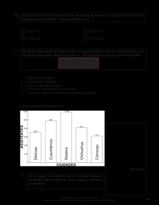 13
Autorizado para su reproducción gratuita.
Derechos Reservados. GOB. EDO. SEECH. MESA TÉCNICA PEDAGÓGICA.
El dibujo representa el terreno para el parque infantil que se construirá con las
ganancias del juego. Marca con una  las características que le corresponden.
El dinero de la venta de boletos de las áreas de sombra y sol, será donado para
proyectos comunitarios. ¿Qué cantidad será?
10.
11.
12.
( ) Tiene cuatro lados.
( ) Tiene cuatro ángulos.
( ) Tiene un eje de simetría.
( ) Tiene dos lados largos y dos cortos.
( ) Tiene dos ángulos mayores y dos menores de 90°.
Si el juego de beisbol era en ciudad Madera,
¿cuántos aficionados de otros lugares entraron
al estadio?
$203 410 $193 310
$199 310 $163 410
A
B
C
D
Resultado:
Lee y contesta el reactivo 12.
 