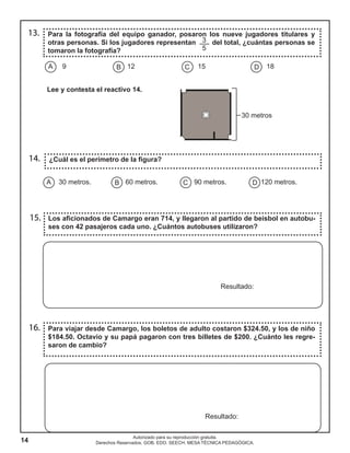 14
Autorizado para su reproducción gratuita.
Derechos Reservados. GOB. EDO. SEECH. MESA TÉCNICA PEDAGÓGICA.
13.
14.
15.
16.
Para la fotografía del equipo ganador, posaron los nueve jugadores titulares y
otras personas. Si los jugadores representan del total, ¿cuántas personas se
tomaron la fotografía?
Los aficionados de Camargo eran 714, y llegaron al partido de beisbol en autobu-
ses con 42 pasajeros cada uno. ¿Cuántos autobuses utilizaron?
Para viajar desde Camargo, los boletos de adulto costaron $324.50, y los de niño
$184.50. Octavio y su papá pagaron con tres billetes de $200. ¿Cuánto les regre-
saron de cambio?
¿Cuál es el perímetro de la figura?
Resultado:
Resultado:
A B C D9 12 15 18
30 metros
A B C D30 metros. 60 metros. 90 metros. 120 metros.
Lee y contesta el reactivo 14.
3
5
 