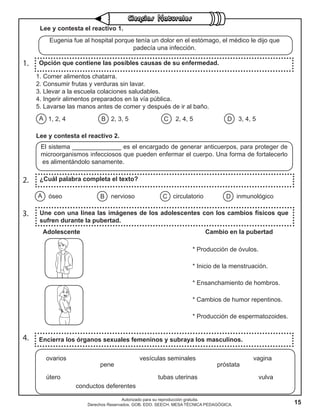15
Autorizado para su reproducción gratuita.
Derechos Reservados. GOB. EDO. SEECH. MESA TÉCNICA PEDAGÓGICA.
1. Opción que contiene las posibles causas de su enfermedad.
1. Comer alimentos chatarra.
2. Consumir frutas y verduras sin lavar.
3. Llevar a la escuela colaciones saludables.
4. Ingerir alimentos preparados en la vía pública.
5. Lavarse las manos antes de comer y después de ir al baño.
1, 2, 4 2, 3, 5 2, 4, 5 3, 4, 5
2. ¿Cuál palabra completa el texto?
A B C Dóseo nervioso circulatorio inmunológico
4. Encierra los órganos sexuales femeninos y subraya los masculinos.
ovarios vesículas seminales vagina
pene próstata
útero tubas uterinas vulva
conductos deferentes
Lee y contesta el reactivo 1.
Eugenia fue al hospital porque tenía un dolor en el estómago, el médico le dijo que
padecía una infección.
A B C D
Lee y contesta el reactivo 2.
El sistema ______________ es el encargado de generar anticuerpos, para proteger de
microorganismos infecciosos que pueden enfermar el cuerpo. Una forma de fortalecerlo
es alimentándolo sanamente.
3. Une con una línea las imágenes de los adolescentes con los cambios físicos que
sufren durante la pubertad.
Adolescente							Cambio en la pubertad
* Producción de óvulos.
* Inicio de la menstruación.
* Ensanchamiento de hombros.
* Cambios de humor repentinos.
* Producción de espermatozoides.
 