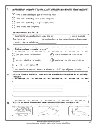 17
Autorizado para su reproducción gratuita.
Derechos Reservados. GOB. EDO. SEECH. MESA TÉCNICA PEDAGÓGICA.
9. Sandracompróunapelotadeesponja.¿Cuálessonalgunascaracterísticasfísicasdeljuguete?
10.
11.
12.
¿Cuáles palabras completan el texto?
Escribe cómo lo encontró 3 días después, qué factores influyeron en su estado y
dibújalo.
Escribe sobre las líneas qué le pasa a los materiales si se les aplica calor.
A
B
C
D
Toma la forma del objeto que la contiene y fluye.
Tiene forma definida y no se puede comprimir.
Tiene forma definida y sí se puede comprimir.
Tiene fluidez y se comprime.
Lee y contesta el reactivo 10.
Durante el proceso del ciclo del agua, ésta se ________________, sube a la atmós-
fera, luego se _______________ formando nubes, al final cae en forma de lluvia, nieve
o granizo a lo que se le llama _________________.
precipita, infiltra, evaporación evapora, condensa, precipitación
escurre, solidifica, circulación condensa, precipita, escurrimiento
A
B
C
D
Lee y contesta el reactivo 11.
Laura fue al supermercado a comprar alimentos y olvidó bajar el jamón del auto.
_______________________________________________
_______________________________________________
_______________________________________________
___________________ ____________________ ___________________
 