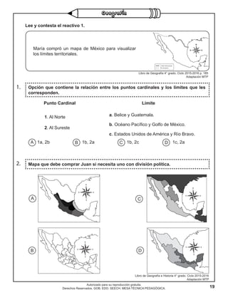 19
Autorizado para su reproducción gratuita.
Derechos Reservados. GOB. EDO. SEECH. MESA TÉCNICA PEDAGÓGICA.
1. Opción que contiene la relación entre los puntos cardinales y los límites que les
corresponden.
2. Mapa que debe comprar Juan si necesita uno con división política.
Lee y contesta el reactivo 1.
Libro de Geografía 4° grado. Ciclo 2015-2016 p. 185
Adaptación MTP
María compró un mapa de México para visualizar
los límites territoriales.
Punto Cardinal
1. Al Norte
2. Al Sureste
Límite
a. Belice y Guatemala.
b. Océano Pacífico y Golfo de México.
c. Estados Unidos de América y Río Bravo.
A B C D1a, 2b 1b, 2a 1b, 2c 1c, 2a
A
B D
C
Libro de Geografía e Historia 4° grado. Ciclo 2015-2016
Adaptación MTP
 