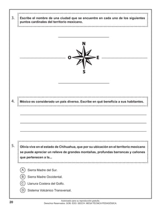 20
Autorizado para su reproducción gratuita.
Derechos Reservados. GOB. EDO. SEECH. MESA TÉCNICA PEDAGÓGICA.
3.
Olivia vive en el estado de Chihuahua, que por su ubicación en el territorio mexicano
se puede apreciar un relieve de grandes montañas, profundas barrancas y cañones
que pertenecen a la...
5.
Escribe el nombre de una ciudad que se encuentre en cada uno de los siguientes
puntos cardinales del territorio mexicano.
México es considerado un país diverso. Escribe en qué beneficia a sus habitantes.4.
________________________________________________________________________
________________________________________________________________________
________________________________________________________________________
A
B
C
D
Sierra Madre del Sur.
Sierra Madre Occidental.
Llanura Costera del Golfo.
Sistema Volcánico Transversal.
_____________________________
_____________________________
__________________________ __________________________
 