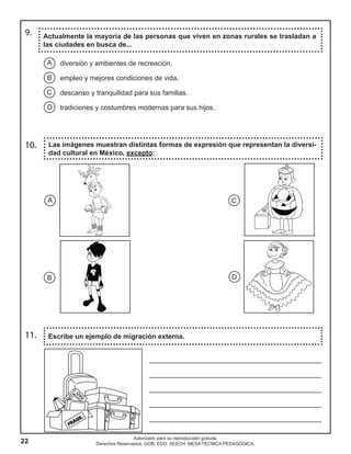 22
Autorizado para su reproducción gratuita.
Derechos Reservados. GOB. EDO. SEECH. MESA TÉCNICA PEDAGÓGICA.
Actualmente la mayoría de las personas que viven en zonas rurales se trasladan a
las ciudades en busca de...
11. Escribe un ejemplo de migración externa.
10. Las imágenes muestran distintas formas de expresión que representan la diversi-
dad cultural en México, excepto:
9.
A
B
C
D
diversión y ambientes de recreación.
empleo y mejores condiciones de vida.
descanso y tranquilidad para sus familias.
tradiciones y costumbres modernas para sus hijos.
B D
A C
_____________________________________________
_____________________________________________
_____________________________________________
_____________________________________________
_____________________________________________
 