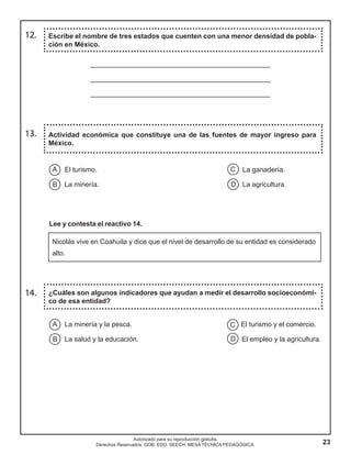 23
Autorizado para su reproducción gratuita.
Derechos Reservados. GOB. EDO. SEECH. MESA TÉCNICA PEDAGÓGICA.
12. Escribe el nombre de tres estados que cuenten con una menor densidad de pobla-
ción en México.
13. Actividad económica que constituye una de las fuentes de mayor ingreso para
México.
14. ¿Cuáles son algunos indicadores que ayudan a medir el desarrollo socioeconómi-
co de esa entidad?
_______________________________________________
_______________________________________________
_______________________________________________
El turismo. La ganadería.
La minería. La agricultura.
C
D
A
B
Lee y contesta el reactivo 14.
Nicolás vive en Coahuila y dice que el nivel de desarrollo de su entidad es considerado
alto.
La minería y la pesca. El turismo y el comercio.
La salud y la educación. El empleo y la agricultura.
C
D
A
B
 