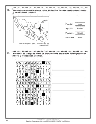 24
Autorizado para su reproducción gratuita.
Derechos Reservados. GOB. EDO. SEECH. MESA TÉCNICA PEDAGÓGICA.
Encuentra en la sopa de letras las entidades más destacadas por su producción
minera y escríbelas en las líneas.
16.
verde
amarillo
café
naranja
Identifica la entidad que genera mayor producción de cada una de las actividades
y colorea como se indica.
15.
Forestal
Agrícola
Pesquera
Ganadera
_______________________________
_______________________________
_______________________________
_______________________________
_______________________________
Libro de Geografía 4° grado. Ciclo 2015-2016 p. 185
Adaptación MTP
 