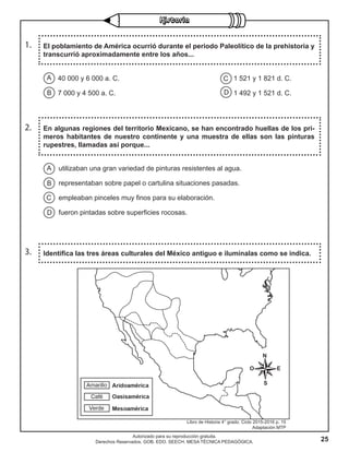 25
Autorizado para su reproducción gratuita.
Derechos Reservados. GOB. EDO. SEECH. MESA TÉCNICA PEDAGÓGICA.
1. El poblamiento de América ocurrió durante el periodo Paleolítico de la prehistoria y
transcurrió aproximadamente entre los años...
2. En algunas regiones del territorio Mexicano, se han encontrado huellas de los pri-
meros habitantes de nuestro continente y una muestra de ellas son las pinturas
rupestres, llamadas así porque...
3. Identifica las tres áreas culturales del México antiguo e ilumínalas como se indica.
C
D
A
B
40 000 y 6 000 a. C. 1 521 y 1 821 d. C.
7 000 y 4 500 a. C. 1 492 y 1 521 d. C.
A
B
C
D
utilizaban una gran variedad de pinturas resistentes al agua.
representaban sobre papel o cartulina situaciones pasadas.
empleaban pinceles muy finos para su elaboración.
fueron pintadas sobre superficies rocosas.
Libro de Historia 4° grado. Ciclo 2015-2016 p. 15
Adaptación MTP
 