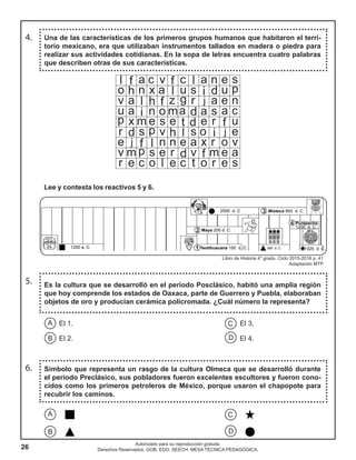 26
Autorizado para su reproducción gratuita.
Derechos Reservados. GOB. EDO. SEECH. MESA TÉCNICA PEDAGÓGICA.
Una de las características de los primeros grupos humanos que habitaron el terri-
torio mexicano, era que utilizaban instrumentos tallados en madera o piedra para
realizar sus actividades cotidianas. En la sopa de letras encuentra cuatro palabras
que describen otras de sus características.
5. Es la cultura que se desarrolló en el periodo Posclásico, habitó una amplia región
que hoy comprende los estados de Oaxaca, parte de Guerrero y Puebla, elaboraban
objetos de oro y producían cerámica policromada. ¿Cuál número la representa?
4.
Lee y contesta los reactivos 5 y 6.
C
D
A
B
El 1. El 3.
El 2. El 4.
Símbolo que representa un rasgo de la cultura Olmeca que se desarrolló durante
el periodo Preclásico, sus pobladores fueron excelentes escultores y fueron cono-
cidos como los primeros petroleros de México, porque usaron el chapopote para
recubrir los caminos.
6.
CA
DB
Libro de Historia 4° grado. Ciclo 2015-2016 p. 41
Adaptación MTP
 