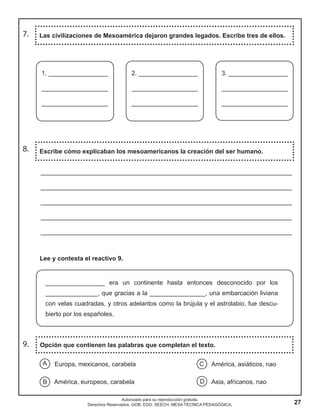 27
Autorizado para su reproducción gratuita.
Derechos Reservados. GOB. EDO. SEECH. MESA TÉCNICA PEDAGÓGICA.
7. Las civilizaciones de Mesoamérica dejaron grandes legados. Escribe tres de ellos.
8. Escribe cómo explicaban los mesoamericanos la creación del ser humano.
________________________________________________________________________
________________________________________________________________________
________________________________________________________________________
________________________________________________________________________
________________________________________________________________________
Lee y contesta el reactivo 9.
_________________ era un continente hasta entonces desconocido por los
_______________, que gracias a la ________________, una embarcación liviana
con velas cuadradas, y otros adelantos como la brújula y el astrolabio, fue descu-
bierto por los españoles.
Europa, mexicanos, carabela América, asiáticos, nao
América, europeos, carabela Asia, africanos, nao
A C
B D
Opción que contienen las palabras que completan el texto.9.
1. _________________
___________________
___________________
2. _________________
___________________
___________________
3. _________________
___________________
___________________
 