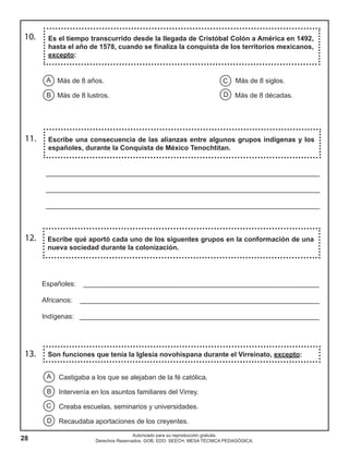 28
Autorizado para su reproducción gratuita.
Derechos Reservados. GOB. EDO. SEECH. MESA TÉCNICA PEDAGÓGICA.
Escribe una consecuencia de las alianzas entre algunos grupos indígenas y los
españoles, durante la Conquista de México Tenochtitan.
11.
12. Escribe qué aportó cada uno de los siguentes grupos en la conformación de una
nueva sociedad durante la colonización.
Españoles: ______________________________________________________________
Africanos: _______________________________________________________________
Indígenas: _______________________________________________________________
________________________________________________________________________
________________________________________________________________________
________________________________________________________________________
Es el tiempo transcurrido desde la llegada de Cristóbal Colón a América en 1492,
hasta el año de 1578, cuando se finaliza la conquista de los territorios mexicanos,
excepto:
C
D
A
B
Más de 8 años. Más de 8 siglos.
Más de 8 lustros. Más de 8 décadas.
10.
13. Son funciones que tenía la Iglesia novohispana durante el Virreinato, excepto:
A
B
C
D
Castigaba a los que se alejaban de la fé católica.
Intervenía en los asuntos familiares del Virrey.
Creaba escuelas, seminarios y universidades.
Recaudaba aportaciones de los creyentes.
 