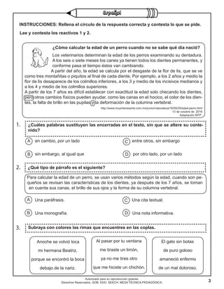 3
Autorizado para su reproducción gratuita.
Derechos Reservados. GOB. EDO. SEECH. MESA TÉCNICA PEDAGÓGICA.
1.
2.
3. Subraya con colores las rimas que encuentres en las coplas.
¿Cuáles palabras sustituyen las encerradas en el texto, sin que se altere su conte-
nido?
¿Qué tipo de párrafo es el siguiente?
Lee y contesta los reactivos 1 y 2.
en cambio, por un lado entre otros, sin embargo
sin embargo, al igual que por otro lado, por un lado
A
B
C
D
A
B
C
D
¿Cómo calcular la edad de un perro cuando no se sabe qué día nació?
Los veterinarios determinan la edad de los perros examinando su dentadura.
A los seis o siete meses los canes ya tienen todos los dientes permanentes, y
conforme pasa el tiempo éstos van cambiando.
A partir del año, la edad se calcula por el desgaste de la flor de lis, que se ve
como tres montañitas o piquitos al final de cada diente. Por ejemplo, a los 2 años y medio la
flor de lis desaparece de los colmillos inferiores, a los 3 y medio de los incisivos medianos y
a los 4 y medio de los colmillos superiores.
A partir de los 7 años es difícil establecer con exactitud la edad solo checando los dientes,
pero otros cambios físicos pueden ayudar, como las canas en el hocico, el color de los dien-
tes, la falta de brillo en las pupilas y la deformación de la columna vertebral.
http://www.muyinteresante.com.mx/junior/naturaleza/16/09/20/edad-perro.html
13 de octubre de 2016
Adaptación MTP
Una paráfrasis. Una cita textual.
Una monografía. Una nota informativa.
INSTRUCCIONES: Rellena el círculo de la respuesta correcta y contesta lo que se pide.
Para calcular la edad de un perro, se usan varios métodos según la edad, cuando son pe-
queños se revisan las características de los dientes, ya después de los 7 años, se toman
en cuenta sus canas, el brillo de sus ojos y la forma de su columna vertebral.
Anoche se volvió loca
mi hermana Beatriz,
porque se encontró la boca
debajo de la nariz.
Al pasar por tu ventana
me tiraste un limón,
ya no me tires otro
que me hiciste un chichón.
El gato sin botas
de puro goloso
amaneció enfermo
de un mal doloroso.
 