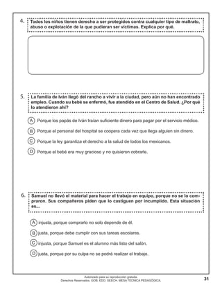 31
Autorizado para su reproducción gratuita.
Derechos Reservados. GOB. EDO. SEECH. MESA TÉCNICA PEDAGÓGICA.
5.
6.
La familia de Iván llegó del rancho a vivir a la ciudad, pero aún no han encontrado
empleo. Cuando su bebé se enfermó, fue atendido en el Centro de Salud. ¿Por qué
lo atendieron ahí?
Samuel no llevó el material para hacer el trabajo en equipo, porque no se lo com-
praron. Sus compañeros piden que lo castiguen por incumplido. Esta situación
es...
4. Todos los niños tienen derecho a ser protegidos contra cualquier tipo de maltrato,
abuso o explotación de la que pudieran ser víctimas. Explica por qué.
injusta, porque comprarlo no solo depende de él.
justa, porque debe cumplir con sus tareas escolares.
injusta, porque Samuel es el alumno más listo del salón.
justa, porque por su culpa no se podrá realizar el trabajo.
Porque los papás de Iván traían suficiente dinero para pagar por el servicio médico.
Porque el personal del hospital se coopera cada vez que llega alguien sin dinero.
Porque la ley garantiza el derecho a la salud de todos los mexicanos.
Porque el bebé era muy gracioso y no quisieron cobrarle.
A
B
C
D
A
B
C
D
 