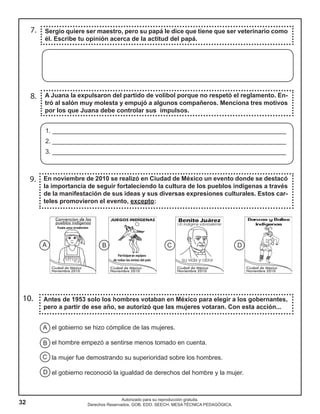 32
Autorizado para su reproducción gratuita.
Derechos Reservados. GOB. EDO. SEECH. MESA TÉCNICA PEDAGÓGICA.
9.
7.
8. A Juana la expulsaron del partido de volibol porque no respetó el reglamento. En-
tró al salón muy molesta y empujó a algunos compañeros. Menciona tres motivos
por los que Juana debe controlar sus impulsos.
En noviembre de 2010 se realizó en Ciudad de México un evento donde se destacó
la importancia de seguir fortaleciendo la cultura de los pueblos indígenas a través
de la manifestación de sus ideas y sus diversas expresiones culturales. Estos car-
teles promovieron el evento, excepto:
Sergio quiere ser maestro, pero su papá le dice que tiene que ser veterinario como
él. Escribe tu opinión acerca de la actitud del papá.
10. Antes de 1953 solo los hombres votaban en México para elegir a los gobernantes,
pero a partir de ese año, se autorizó que las mujeres votaran. Con esta acción...
A B C D
el gobierno se hizo cómplice de las mujeres.
el hombre empezó a sentirse menos tomado en cuenta.
la mujer fue demostrando su superioridad sobre los hombres.
el gobierno reconoció la igualdad de derechos del hombre y la mujer.
A
B
C
D
1. ___________________________________________________________________
2. ___________________________________________________________________
3. ___________________________________________________________________
 