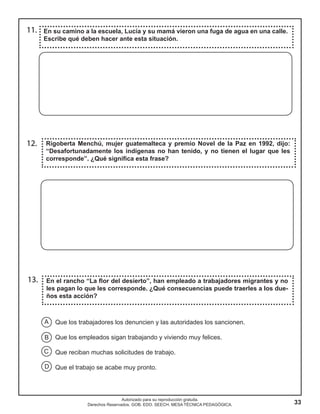 33
Autorizado para su reproducción gratuita.
Derechos Reservados. GOB. EDO. SEECH. MESA TÉCNICA PEDAGÓGICA.
13. En el rancho “La flor del desierto”, han empleado a trabajadores migrantes y no
les pagan lo que les corresponde. ¿Qué consecuencias puede traerles a los due-
ños esta acción?
Rigoberta Menchú, mujer guatemalteca y premio Novel de la Paz en 1992, dijo:
“Desafortunadamente los indígenas no han tenido, y no tienen el lugar que les
corresponde”. ¿Qué significa esta frase?
12.
En su camino a la escuela, Lucía y su mamá vieron una fuga de agua en una calle.
Escribe qué deben hacer ante esta situación.
11.
Que los trabajadores los denuncien y las autoridades los sancionen.
Que los empleados sigan trabajando y viviendo muy felices.
Que reciban muchas solicitudes de trabajo.
Que el trabajo se acabe muy pronto.
A
B
C
D
 