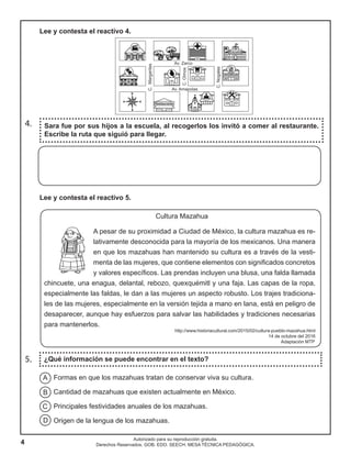 4
Autorizado para su reproducción gratuita.
Derechos Reservados. GOB. EDO. SEECH. MESA TÉCNICA PEDAGÓGICA.
Cultura Mazahua
A pesar de su proximidad a Ciudad de México, la cultura mazahua es re-
lativamente desconocida para la mayoría de los mexicanos. Una manera
en que los mazahuas han mantenido su cultura es a través de la vesti-
menta de las mujeres, que contiene elementos con significados concretos
y valores específicos. Las prendas incluyen una blusa, una falda llamada
chincuete, una enagua, delantal, rebozo, quexquémitl y una faja. Las capas de la ropa,
especialmente las faldas, le dan a las mujeres un aspecto robusto. Los trajes tradiciona-
les de las mujeres, especialmente en la versión tejida a mano en lana, está en peligro de
desaparecer, aunque hay esfuerzos para salvar las habilidades y tradiciones necesarias
para mantenerlos.
http://www.historiacultural.com/2015/02/cultura-pueblo-mazahua.html
14 de octubre del 2016
Adaptación MTP
5. ¿Qué información se puede encontrar en el texto?
Sara fue por sus hijos a la escuela, al recogerlos los invitó a comer al restaurante.
Escribe la ruta que siguió para llegar.
4.
Formas en que los mazahuas tratan de conservar viva su cultura.
Cantidad de mazahuas que existen actualmente en México.
Principales festividades anuales de los mazahuas.
Origen de la lengua de los mazahuas.
A
B
C
D
Lee y contesta el reactivo 5.
Lee y contesta el reactivo 4.
 