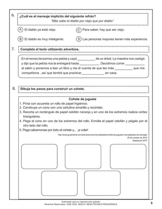 5
Autorizado para su reproducción gratuita.
Derechos Reservados. GOB. EDO. SEECH. MESA TÉCNICA PEDAGÓGICA.
El diablo ya está viejo. Para saber, hay que ser viejo.
El diablo es muy inteligente. Las personas mayores tienen más experiencia.
7.
8.
Completa el texto utilizando adverbios.
Dibuja los pasos para construir un cohete.
Cohete de juguete
1. Pinta con acuarela un rollo de papel higiénico.
2. Construye un cono con una cartulina amarilla y recórtalo.
3. Recorta un rectángulo de papel celofán naranja y en uno de los extremos realiza cortes
triangulares.
4. Pega el cono en uno de los extremos del rollo. Enrolla el papel celofán y pégalo por el
otro lado del rollo.
5. Pega calcamonias por todo el cohete y... ¡a volar!
http://www.guiainfantil.com/articulos/ocio/manualidades/cohete-de-juguete-manualidades-de-reciclaje/
20 de octubre de 2016
Adaptación MTP
6. ¿Cuál es el mensaje implícito del siguiente refrán?
“Más sabe el diablo por viejo que por diablo”
A
B
C
D
En el recreo lanzamos una pelota y cayó __________ de un árbol. La maestra nos castigó
y dijo que la pelota nos la entregará hasta ___________. Decidimos correr ___________
al salón y ponernos a leer un libro y me di cuenta de que leo más __________ que mis
compañeros , así que tendré que practicar_____________ en casa.
 