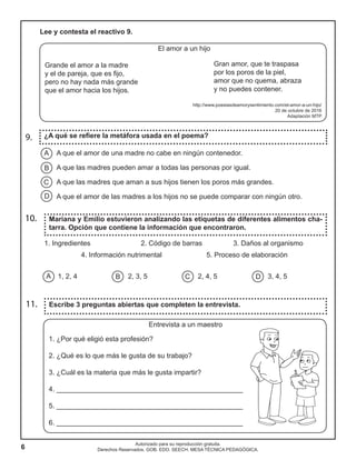 6
Autorizado para su reproducción gratuita.
Derechos Reservados. GOB. EDO. SEECH. MESA TÉCNICA PEDAGÓGICA.
A que el amor de una madre no cabe en ningún contenedor.
A que las madres pueden amar a todas las personas por igual.
A que las madres que aman a sus hijos tienen los poros más grandes.
A que el amor de las madres a los hijos no se puede comparar con ningún otro.
Lee y contesta el reactivo 9.
El amor a un hijo
Grande el amor a la madre
y el de pareja, que es fijo,
pero no hay nada más grande
que el amor hacia los hijos.
http://www.poesiasdeamorysentimiento.com/el-amor-a-un-hijo/
20 de octubre de 2016
Adaptación MTP
Mariana y Emilio estuvieron analizando las etiquetas de diferentes alimentos cha-
tarra. Opción que contiene la información que encontraron.
10.
1. Ingredientes 2. Código de barras 3. Daños al organismo
4. Información nutrimental 5. Proceso de elaboración
1, 2, 4			 2, 3, 5 2, 4, 5 3, 4, 5A B C D
Entrevista a un maestro
1. ¿Por qué eligió esta profesión?
2. ¿Qué es lo que más le gusta de su trabajo?
3. ¿Cuál es la materia que más le gusta impartir?
4. ________________________________________________
5. ________________________________________________
6. ________________________________________________
Escribe 3 preguntas abiertas que completen la entrevista.11.
9. ¿A qué se refiere la metáfora usada en el poema?
A
B
C
D
Gran amor, que te traspasa
por los poros de la piel,
amor que no quema, abraza
y no puedes contener.
 