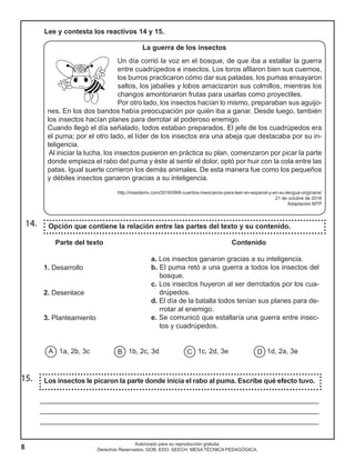 8
Autorizado para su reproducción gratuita.
Derechos Reservados. GOB. EDO. SEECH. MESA TÉCNICA PEDAGÓGICA.
Los insectos le picaron la parte donde inicia el rabo al puma. Escribe qué efecto tuvo.15.
________________________________________________________________________
________________________________________________________________________
________________________________________________________________________
Lee y contesta los reactivos 14 y 15.
La guerra de los insectos
Un día corrió la voz en el bosque, de que iba a estallar la guerra
entre cuadrúpedos e insectos. Los toros afilaron bien sus cuernos,
los burros practicaron cómo dar sus patadas, los pumas ensayaron
saltos, los jabalíes y lobos amacizaron sus colmillos, mientras los
changos amontonaron frutas para usarlas como proyectiles.
Por otro lado, los insectos hacían lo mismo, preparaban sus aguijo-
nes. En los dos bandos había preocupación por quién iba a ganar. Desde luego, también
los insectos hacían planes para derrotar al poderoso enemigo.
Cuando llegó el día señalado, todos estaban preparados. El jefe de los cuadrúpedos era
el puma; por el otro lado, el líder de los insectos era una abeja que destacaba por su in-
teligencia.
Al iniciar la lucha, los insectos pusieron en práctica su plan, comenzaron por picar la parte
donde empieza el rabo del puma y éste al sentir el dolor, optó por huir con la cola entre las
patas. Igual suerte corrieron los demás animales. De esta manera fue como los pequeños
y débiles insectos ganaron gracias a su inteligencia.
http://masdemx.com/2016/09/6-cuentos-mexicanos-para-leer-en-espanol-y-en-su-lengua-originaria/
21 de octubre de 2016
Adaptación MTP
Opción que contiene la relación entre las partes del texto y su contenido.
Parte del texto			 	 Contenido
1. Desarrollo
2. Desenlace
3. Planteamiento
1a, 2b, 3c 1b, 2c, 3d 1c, 2d, 3e 1d, 2a, 3e
14.
A B C D
a. Los insectos ganaron gracias a su inteligencia.
b. El puma retó a una guerra a todos los insectos del
bosque.
c. Los insectos huyeron al ser derrotados por los cua-
drúpedos.
d. El día de la batalla todos tenían sus planes para de-
rrotar al enemigo.
e. Se comunicó que estallaría una guerra entre insec-
tos y cuadrúpedos.
 