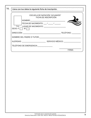 9
Autorizado para su reproducción gratuita.
Derechos Reservados. GOB. EDO. SEECH. MESA TÉCNICA PEDAGÓGICA.
16. Llena con tus datos la siguiente ficha de inscripción.
ESCUELA DE NATACIÓN “ACUAKIDS”
FICHA DE INSCRIPCIÓN
NOMBRE:___________________________________
FECHA DE NACIMIENTO: ___ / _____ / ______
LUGAR DE NACIMIENTO: ______________________
SEXO: F M
DIRECCIÓN: ______________________________________ TELÉFONO: _________
NOMBRE DEL PADRE O TUTOR:__________________________________________
ALERGIAS: ________________________ SERVICIO MÉDICO: _________________
TELÉFONO DE EMERGENCIA:_______________
______________________
FIRMA
Foto
 