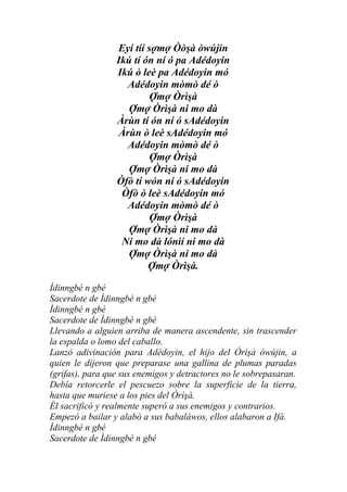 Eyí tíí sợmợ Òòşà òwújin
                 Ikú tí ón ní ó pa Adédoyin
                 Ikú ò leè pa Adédoyin mó
                   Adédoyin mòmò dé ò
                          Ợmợ Òrìşà
                    Ợmợ Òrìşà ni mo dà
                 Àrùn tí ón ní ó sAdédoyin
                 Àrùn ò leè sAdédoyin mó
                   Adédoyin mòmò dé ò
                          Ợmợ Òrìşà
                    Ợmợ Òrìşà ni mo dà
                 Òfò tí wón ní ó sAdédoyin
                  Òfò ò leè sAdédoyin mó
                   Adédoyin mòmò dé ò
                          Ợmợ Òrìşà
                    Ợmợ Òrìşà ni mo dà
                  Ni mo dà lónìí ni mo dà
                    Ợmợ Òrìşà ni mo dà
                         Ợmợ Òrìşà.

Ìdinngbé n gbé
Sacerdote de Ìdinngbé n gbé
Ìdinngbé n gbé
Sacerdote de Ìdinngbé n gbé
Llevando a alguien arriba de manera ascendente, sin trascender
la espalda o lomo del caballo.
Lanzó adivinación para Adédoyin, el hijo del Òrìşà òwújin, a
quien le dijeron que preparase una gallina de plumas paradas
(grifas), para que sus enemigos y detractores no le sobrepasaran.
Debía retorcerle el pescuezo sobre la superficie de la tierra,
hasta que muriese a los pies del Òrìşà.
Él sacrificó y realmente superó a sus enemigos y contrarios.
Empezó a bailar y alabó a sus babaláwos, ellos alabaron a Ifá.
Ìdinngbé n gbé
Sacerdote de Ìdinngbé n gbé
 