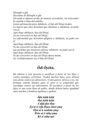 Ìdinngbé n gbé
Sacerdote de Ìdinngbé n gbé
Llevando a alguien arriba de manera ascendente, sin trascender
la espalda o lomo del caballo.
Lanzó adivinación para Adédoyin, el hijo del Òrìşà òwújin.
La muerte que ellos deseaban que eliminase a Adédoyin, no pudo
con él.
Aquí llega Adédoyin, hijo del Òrìşà.
Yo me convertiré en hijo del Òrìşà.
La enfermedad que deseaban afligiera a Adédoyin, no pudo con
él.
Aquí llega Adédoyin, hijo del Òrìşà.
Yo me convertiré en hijo del Òrìşà.
Las pérdidas que desearon sufriese Adédoyin, no pudo con él.
Aquí llega Adédoyin, hijo del Òrìşà.
Yo me convertiré en hijo del Òrìşà ahora mismo.
Yo, verdaderamente soy el hijo del Òrìşà


                        Òdí Òyèkú.
Ifá exhorta a esta persona a sacrificar a favor de los hijos y
contra enemigos acérrimos. Tendrá muchos hijos, pero deberá
esta alerta contra sus detractores. Como quiera, ofrezca o no, sus
fortunas estarán latentes para él, pero sí es primordial que
sacrifique contra sus adversarios. El sacrificio a favor de los
hijos es una cesta llena de pollos, donde deberá haber igualdad
entre machos y hembras (gallinas y gallos).

                        Ìdin kúlú kúlú
                        Òyè kúlú kúlú
                        A dífá fún Òyà
                Èyí ti ń refá Òşun ńtorí ợmợ
                   Òyà ní ń sunkún ợmợ
                     Wón ní ó rúbợ ợmợ
                        Kó sí rúbợ ayé
 