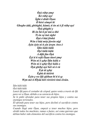 Òyà rúbợ ợmợ
                     Kò rúbợ ayé
                  Ìgbà ó dódò Òşun
                   Ó bèrè sómợó bí
   Gbogbo àdá, gbóńgbó, kùmò, ti ón ní ó fi rúbợ ayé
                     Òyà gbàgbé ẹ
               Bí ón bá ti pé mú u ńbè
                  Ti ón sợ iná sígbó
                   Òyà ó bàá fónká
             Wón ó bàá móợ jùwón nígi
           Àyin éyin ní ń yin àwợn Awo è
                    Ìdin kúlú kúlú
                    Òyè kúlú kúlú
                    A dífá fún Òyà
            Èyí ti ń refá Òşun ńtorí ợmợ
             Wón ní ó şẹbợ Ìdin kúlú o
             Wón ní ó şẹbợ Òyè kúlú o
             Òyà gbébợ ayé béè ni ò rú
                      Èşù àì şẹbợ
                    Ègbà àì tùèèrù
           Èyin ẹ wo Ifá ợjóhun bí ti ń şẹ
      Wợn mò ń lÓyàá kiri ròròòrò ńnú èèsún.

Ìdin kúlú kúlú
Òyè kúlú kúlú
Lanzó Ifá para el cortador de césped, quien venía a través de Ifá
para ver a Òşun, debido a su carencia de hijos.
Se le pidió ofrendar para tener sus propios hijos y contra sus
enemigos terrenales.
Él ofrendó para tener sus hijos, pero declinó el sacrificio contra
sus enemigos.
Cuando llegó ante Òşun, empezó a tener muchos hijos, pero
olvidó todos los machetes, ramas o fuetes, así como garrotes que
debían haber sido elementos del sacrificio contra los enemigos.
 
