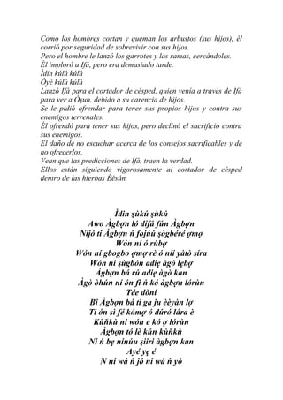 Como los hombres cortan y queman los arbustos (sus hijos), él
corrió por seguridad de sobrevivir con sus hijos.
Pero el hombre le lanzó los garrotes y las ramas, cercándoles.
Él imploró a Ifá, pero era demasiado tarde.
Ìdin kúlú kúlú
Òyè kúlú kúlú
Lanzó Ifá para el cortador de césped, quien venía a través de Ifá
para ver a Òşun, debido a su carencia de hijos.
Se le pidió ofrendar para tener sus propios hijos y contra sus
enemigos terrenales.
Él ofrendó para tener sus hijos, pero declinó el sacrificio contra
sus enemigos.
El daño de no escuchar acerca de los consejos sacrificables y de
no ofrecerlos.
Vean que las predicciones de Ifá, traen la verdad.
Ellos están siguiendo vigorosamente al cortador de césped
dentro de las hierbas Èèsún.



                      Ìdin şùkú şùkú
              Awo Àgbợn ló dífá fún Àgbợn
            Níjó ti Àgbợn ń fojúú şògbéré ợmợ
                      Wón ní ó rúbợ
           Wón ní gbogbo ợmợ rè ó níí yàtò síra
               Wón ní şùgbón adiẹ àgò lẹbợ
                Àgbợn bá rú adiẹ àgò kan
           Àgò òhún ní ón fi ń kó àgbợn lórùn
                          Tée dòní
               Bí Àgbợn bá ti ga ju èèyàn lợ
              Ti ón sì fé kómợ ó dúró lára è
                Kùňkù ni wón e kó ợ lórùn
                  Àgbợn tó lè kún kùňkù
              Ní ń bẹ nínúu şiiri àgbợn kan
                          Ayé yẹ é
                  N ní wá ń jó ní wá ń yò
 
