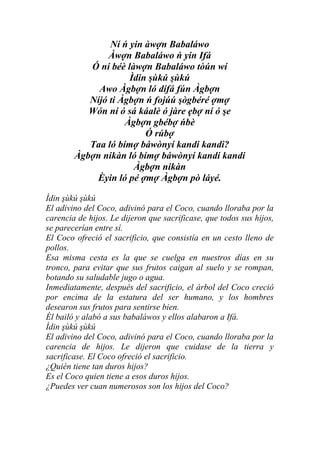 Ní ń yin àwợn Babaláwo
               Àwợn Babaláwo ń yin Ifá
           Ó ní béè làwợn Babaláwo tòún wí
                     Ìdin şùkú şùkú
             Awo Àgbợn ló dífá fún Àgbợn
           Níjó ti Àgbợn ń fojúú şògbéré ợmợ
           Wón ní ó sá káalè ó jàre ẹbợ ní ó şe
                    Àgbợn gbébợ ńbè
                         Ó rúbợ
           Taa ló bímợ báwònyí kandi kandi?
        Àgbợn nikàn ló bímợ báwònyí kandi kandi
                      Àgbợn nikàn
            Èyin ló pé ợmợ Àgbợn pò láyé.

Ìdin şùkú şùkú
El adivino del Coco, adivinó para el Coco, cuando lloraba por la
carencia de hijos. Le dijeron que sacrificase, que todos sus hijos,
se parecerían entre sí.
El Coco ofreció el sacrificio, que consistía en un cesto lleno de
pollos.
Esa misma cesta es la que se cuelga en nuestros días en su
tronco, para evitar que sus frutos caigan al suelo y se rompan,
botando su saludable jugo o agua.
Inmediatamente, después del sacrificio, el árbol del Coco creció
por encima de la estatura del ser humano, y los hombres
desearon sus frutos para sentirse bien.
Él bailó y alabó a sus babaláwos y ellos alabaron a Ifá.
Ìdin şùkú şùkú
El adivino del Coco, adivinó para el Coco, cuando lloraba por la
carencia de hijos. Le dijeron que cuidase de la tierra y
sacrificase. El Coco ofreció el sacrificio.
¿Quién tiene tan duros hijos?
Es el Coco quien tiene a esos duros hijos.
¿Puedes ver cuan numerosos son los hijos del Coco?
 