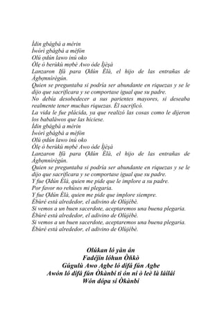 Ìdin gbágbá a mérin
Ìwòrì gbágbá a méfòn
Olú ợdún lawo inú oko
Òlẹ ò berùkù mợbè Awo òde Ìjèşà
Lanzaron Ifá para Ợdún Èlà, el hijo de las entrañas de
Àgbợnnìrègún.
Quien se preguntaba si podría ser abundante en riquezas y se le
dijo que sacrificara y se comportase igual que su padre.
No debía desobedecer a sus parientes mayores, si deseaba
realmente tener muchas riquezas. Él sacrificó.
La vida le fue plácida, ya que realizó las cosas como le dijeron
los babaláwos que las hiciese.
Ìdin gbágbá a mérin
Ìwòrì gbágbá a méfòn
Olú ợdún lawo inú oko
Òlẹ ò berùkù mợbè Awo òde Ìjèşà
Lanzaron Ifá para Ợdún Èlà, el hijo de las entrañas de
Àgbợnnìrègún.
Quien se preguntaba si podría ser abundante en riquezas y se le
dijo que sacrificara y se comportase igual que su padre.
Y fue Ợdún Èlà, quien me pide que le implore a su padre.
Por favor no rehúses mi plegaria.
Y fue Ợdún Èlà, quien me pide que implore siempre.
Èbùré está alrededor, el adivino de Olùjébè.
Si vemos a un buen sacerdote, aceptaremos una buena plegaria.
Èbùré está alrededor, el adivino de Olùjébè.
Si vemos a un buen sacerdote, aceptaremos una buena plegaria.
Èbùré está alrededor, el adivino de Olùjébè.


                    Olúkan ló yàn án
                  Fadéjin lóhun Òňkò
          Gúgulù Awo Agbe ló dífá fún Agbe
      Awón ló dífá fún Òkànbí ti ón ní ò leè là láíláí
                  Wón dópa sí Òkànbí
 