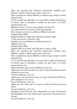 Ellos son aquellos que lanzaron adivinación también para
Òkànbí, a quien le dijeron que nunca sería rico.
Ellos conspiraron contra Òkànbí y le dijeron que siempre estaría
empobrecido.
A él se le pidió que ofrendase, tal como Ifá le estaba diciendo que
lo hiciese, que su benefactor vendría de muy lejos y le haría
inmensamente rico.
Òkànbí sacrificó y estuvo muy satisfecho de hacerlo.
Y la vida entonces le sonrió y le fue muy plácida.
Él le comenzó a invocar y alabar a Olúkan ló yàn án
Fadéjin lóhun Òňkò
Gúgulù adivino de Agbe lanzó Ifá para el pájaro Agbe.
Y ellos invocaron y alabaron a Ifá.
Sucedió como sus babaláwos predijeron para él.
Olúkan ló yàn án
Fadéjin lóhun Òňkò
Gúgulù adivino de Agbe lanzó Ifá para el pájaro Agbe.
Ellos son aquellos que lanzaron adivinación también para
Òkànbí, a quien le dijeron que nunca sería rico.
Ellos conspiraron contra Òkànbí y le dijeron que siempre estaría
empobrecido.
A él se le pidió que ofrendase, tal como Ifá le estaba diciendo que
lo hiciese, que su benefactor vendría de muy lejos y le haría
inmensamente rico.
Ifá ha predecido que yo personalmente, seré rico.
Algún que otro artículo más es lo que el árbol del Ìrókò usa para
refugiarse en su casa.
Yo personalmente, seré rico.
Alguna que otra pertenencia más es lo que el árbol del Ìrókò usa
para refugiarse en su casa.
Yo personalmente, seré rico.
Algún que otro Osùn más es lo que el árbol del Ìrókò usa para
frotar.
Yo personalmente, seré rico.
Cualquier árbol derecho, alto y disponible es lo que el bramante
Karanjángbón usa como apoyo para estar fuerte y poderoso en el
bosque.
Yo personalmente, seré rico.
 