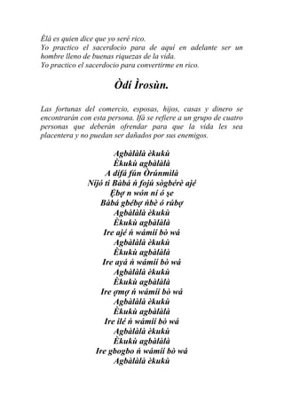 Èlà es quien dice que yo seré rico.
Yo practico el sacerdocio para de aquí en adelante ser un
hombre lleno de buenas riquezas de la vida.
Yo practico el sacerdocio para convertirme en rico.

                       Òdí Ìrosùn.
Las fortunas del comercio, esposas, hijos, casas y dinero se
encontrarán con esta persona. Ifá se refiere a un grupo de cuatro
personas que deberán ofrendar para que la vida les sea
placentera y no puedan ser dañados por sus enemigos.

                        Agbàlàlà èkukù
                        Èkukù agbàlàlà
                     A dífá fún Òrúnmìlà
               Níjó ti Bàbá ń fojú sògbérè ajé
                       Ệbợ n wón ní ó şe
                  Bàbá gbébợ ńbè ó rúbợ
                        Agbàlàlà èkukù
                        Èkukù agbàlàlà
                    Ire ajé ń wámíí bò wá
                        Agbàlàlà èkukù
                        Èkukù agbàlàlà
                    Ire ayá ń wámíí bò wá
                        Agbàlàlà èkukù
                        Èkukù agbàlàlà
                   Ire ợmợ ń wámíí bò wá
                        Agbàlàlà èkukù
                        Èkukù agbàlàlà
                     Ire ilé ń wámíí bò wá
                        Agbàlàlà èkukù
                        Èkukù agbàlàlà
                 Ire gbogbo ń wámíí bò wá
                        Agbàlàlà èkukù
 