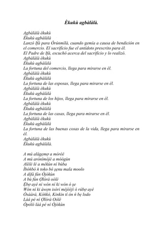 Èkukù agbàlàlà.

Agbàlàlà èkukù
Èkukù agbàlàlà
Lanzó Ifá para Òrúnmìlà, cuando gemía a causa de bendición en
el comercio. El sacrificio fue el antídoto prescrito para él.
El Padre de Ifá, escuchó acerca del sacrificio y lo realizó.
Agbàlàlà èkukù
Èkukù agbàlàlà
La fortuna del comercio, llega para mirarse en él.
Agbàlàlà èkukù
Èkukù agbàlàlà
La fortuna de las esposas, llega para mirarse en él.
Agbàlàlà èkukù
Èkukù agbàlàlà
La fortuna de los hijos, llega para mirarse en él.
Agbàlàlà èkukù
Èkukù agbàlàlà
La fortuna de las casas, llega para mirarse en él.
Agbàlàlà èkukù
Èkukù agbàlàlà
La fortuna de las buenas cosas de la vida, llega para mirarse en
él.
Agbàlàlà èkukù
Èkukù agbàlàlà.

A mú alágẹmợ a mórèé
A mú arònìmòjé a móògùn
Alélé lé a mékùn ní bùba
Ìbòňbò ň toko bò şẹnu mala moolo
A dífá fún Òjòkùn
A bù fún Ợlórà oòlé
Ệbợ ayé ní wón ní ki wón ó şe
Wón ní ki àwợn isòrí méjèèjì ó rúbợ ayé
Òsààrà, Kòňkò, Kinkin tí ón ń bẹ lodo
Làá pé ní Ợlórà Oòlé
Òpòló làá pé ní Òjòkùn
 