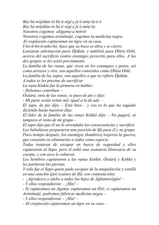 Béẹ bá mójòkùn tó bá ti ségí ẹ jé ó móợ lợ ò ò
Béẹ bá mójòkùn tó bá ti ségí ẹ jé ó móợ lợ.
Nosotros cogemos alágẹmợ a mórèé
Nosotros cogemos arònìmòjé, cogemos la medicina negra.
Al crepúsculo capturamos un tigre en su casa.
Ì-bò-ň-bò-ň-toko-bò, hace que su boca se abra y se cierre.
Lanzaron adivinación para Òjòkún, y también para Ợlórà Oòlé,
acerca del sacrificio contra enemigos prescrito para ellos. A los
dos grupos se les avisó previamente.
La familia de las ranas, que viven en los estanques y pozos, así
como arroyos y ríos, son aquellos conocidos como Ợlórà Oòlé.
La familia de los sapos, son aquellos a que se refiere Òjòkún.
A todos se les previno de sacrificar.
La rana Kinkin fue la primera en hablar:
- Debemos contribuir –
Òsààrà, otra de las ranas, se puso de pie y dijo:
- Mi parte serán veinte mil, igual a la de uds. –
El sapo, de pie dijo: - Está bien – y eso es lo que ha seguido
diciendo hasta nuestros días.
El líder de la familia de las ranas Kòňkò dijo: - No pagaré, ni
tampoco el resto de mi grupo –
El sapo dijo que él no le arrendaba las consecuencias y sacrificó.
Los babaláwos prepararon una porción de Ifá para él y su grupo.
Poco tiempo después, los enemigos (hombres) trajeron la guerra,
que consistía en eliminarles a todos como especie.
Todos trataron de escapar en busca de seguridad y ellos
capturaron al Sapo, pero él soltó una sustancia blancuzca de su
cuerpo, y con asco le soltaron.
Los hombres capturaron a las ranas Kinkin, Òsààrà y Kòňkò y
les partieron las piernas.
Y solo fue el Sapo quien pudo escapar de la aniquilación y estalló
en una canción ìjàsì (cantos de Ifá, con contestación):
- ¡Agradezco y alabo a todos los hijos de Àgbợnnìrègún! –
- Y ellos respondieron: - ¡Hìn! –
- Si capturamos un Agẹmợ, capturamos un Òré, si capturamos un
Arònìmòjé, podremos fabricar medicina negra –
- Y ellos respondieron: - ¡Hìn! –
- Al crepúsculo capturamos un tigre en su casa –
 