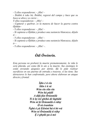 - Y ellos respondieron: - ¡Hìn! –
- Ìbòňbò ň toko bò, Ìbòňbò, regresó del campo y hace que su
boca se abra y se cierre –
Y ellos respondieron: - ¡Hìn! –
- Capturar y quebrar, es la manera de hacer la guerra contra
Òjòkún–
- Y ellos respondieron: - ¡Hìn! –
- Si capturas a Òjòkún y produce una sustancia blancuzca, déjalo
ir –
- Y ellos respondieron: - ¡Hìn! –
- Si capturas a Òjòkún y produce una sustancia blancuzca, déjalo
ir –
- Y ellos respondieron: - ¡Hìn! –.


                      Òdí Òwónrín.
Esta persona no probará la muerte prematuramente, la vida le
será plácida, así como Ifá le ate a la muerte. Sus enemigos le
están enviando ajogunes por detrás. Ifá le pide realizar
sacrificios en sus puertas de entrada y traseras, si las tiene. Sus
detractores le han confrontado, pero ahora elaboran un ataque
directo y frontal.

                         Ìdin è ń rín
                         Ìdin è ń sá
                      Wón rín ríin rín
                        Wón kú pááli
                    A dífá fún Òrúnmìlà
                Ti ń lợ rèé gbékú dè lágbàlá
                 Wón ní kí Òrúnmìlà ó rúbợ
                        Ó rú èrankùn
                Ńgbà ó yá Elénìní bá ń bò wá
                  Wón ní Òrúnmìlà ti rúbợ
                     Ệ è gbợdò pa á mó
 